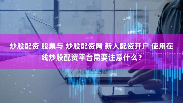 炒股配资 股票与 炒股配资网 新人配资开户 使用在线炒股配资平台需要注意什么？
