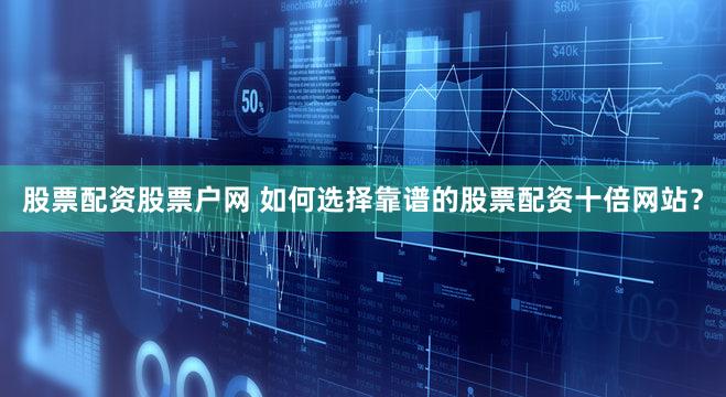 股票配资股票户网 如何选择靠谱的股票配资十倍网站？