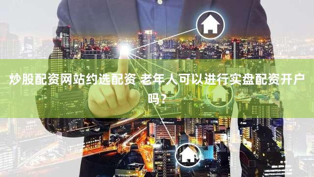 炒股配资网站约选配资 老年人可以进行实盘配资开户吗？