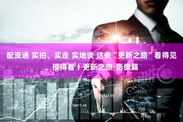 配资通 实拍、实走 实地谈 这条“更新之路”看得见、摸得着丨更新之旅·影像篇