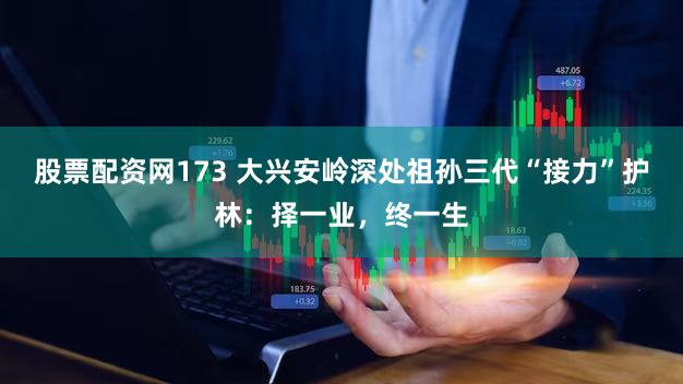 股票配资网173 大兴安岭深处祖孙三代“接力”护林：择一业，终一生