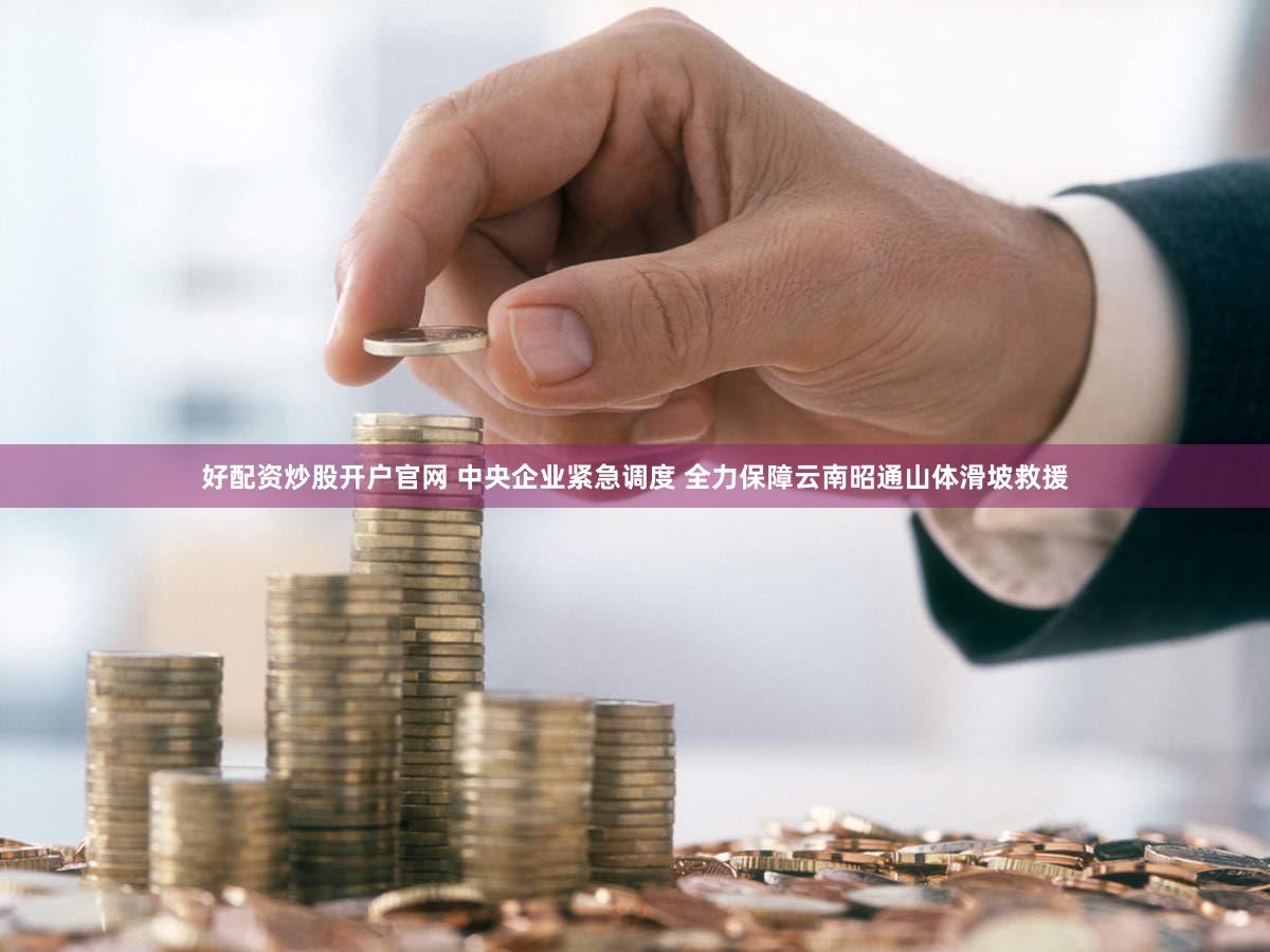 好配资炒股开户官网 中央企业紧急调度 全力保障云南昭通山体滑坡救援