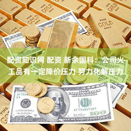 配资知识网 配资 新余国科：公司火工品有一定降价压力 努力化解压力