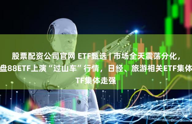 股票配资公司官网 ETF甄选 | 市场全天震荡分化，创中盘88ETF上演“过山车”行情，日经、旅游相关ETF集体走强