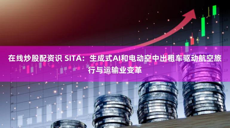在线炒股配资识 SITA：生成式AI和电动空中出租车驱动航空旅行与运输业变革