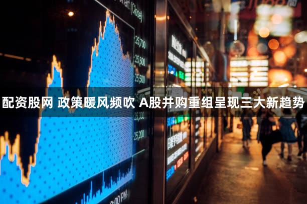 配资股网 政策暖风频吹 A股并购重组呈现三大新趋势