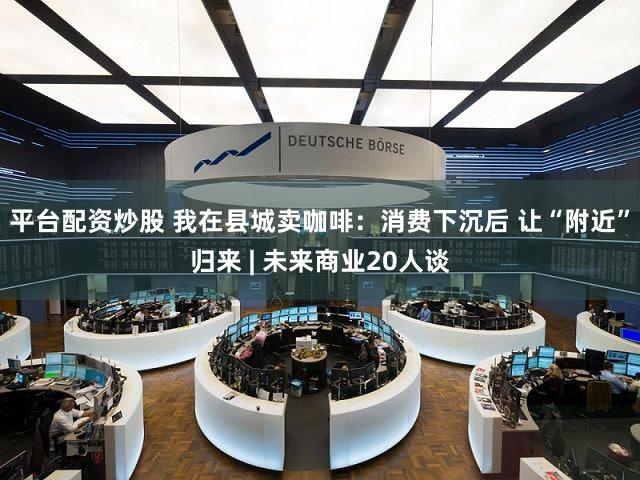 平台配资炒股 我在县城卖咖啡：消费下沉后 让“附近”归来 | 未来商业20人谈