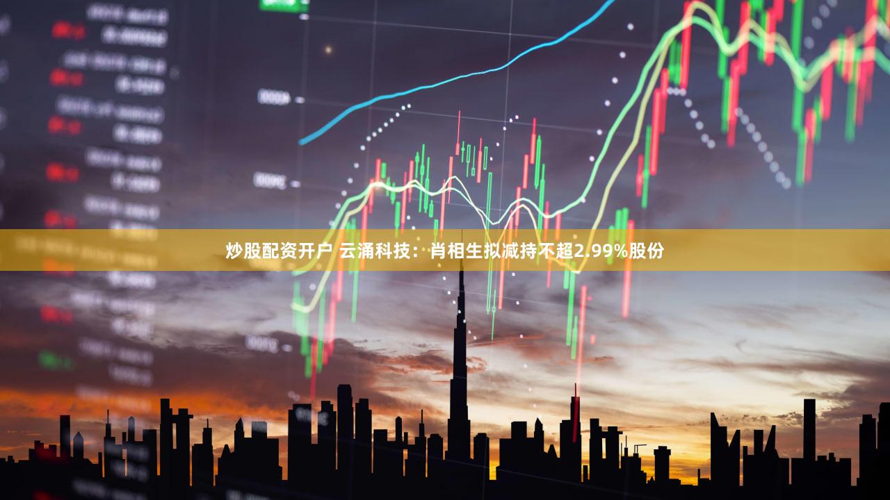 炒股配资开户 云涌科技：肖相生拟减持不超2.99%股份