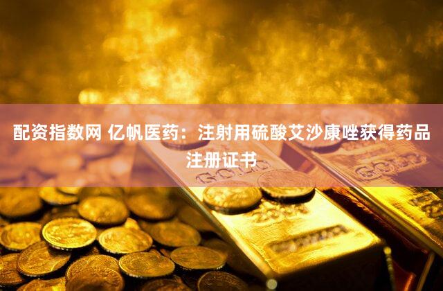 配资指数网 亿帆医药：注射用硫酸艾沙康唑获得药品注册证书