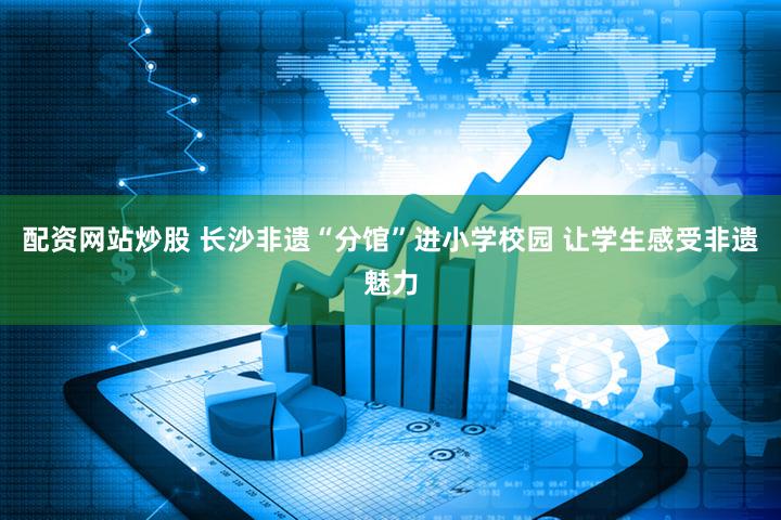 配资网站炒股 长沙非遗“分馆”进小学校园 让学生感受非遗魅力