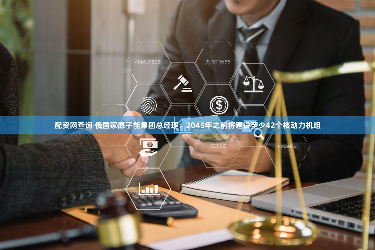 配资网查询 俄国家原子能集团总经理：2045年之前将建设至少42个核动力机组