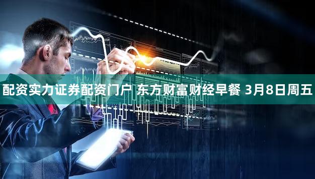 配资实力证券配资门户 东方财富财经早餐 3月8日周五