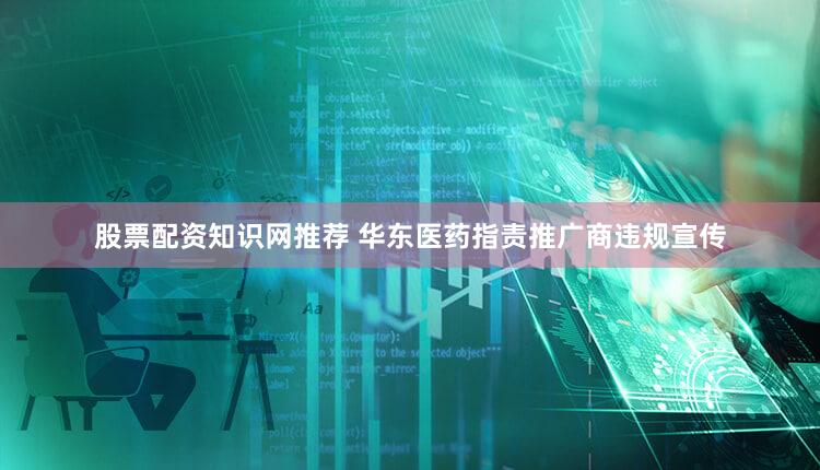 股票配资知识网推荐 华东医药指责推广商违规宣传