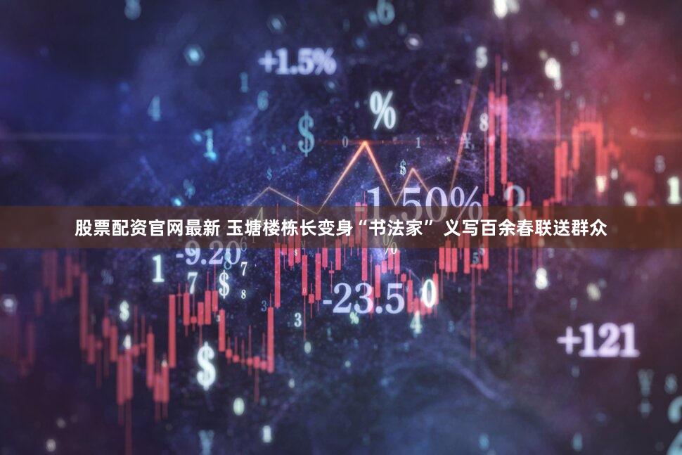股票配资官网最新 玉塘楼栋长变身“书法家” 义写百余春联送群众