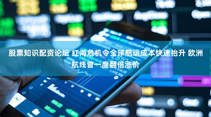股票知识配资论坛 红海危机令全球航运成本快速抬升 欧洲航线曾一度翻倍涨价