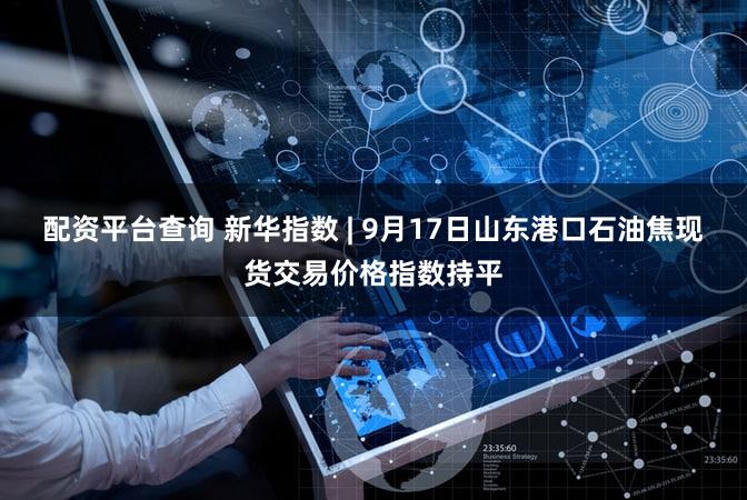 配资平台查询 新华指数 | 9月17日山东港口石油焦现货交易价格指数持平