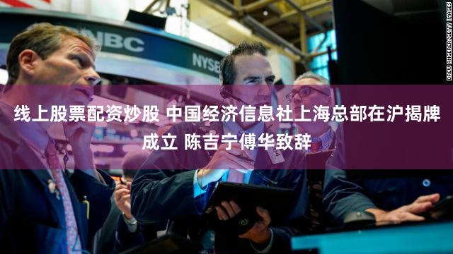 线上股票配资炒股 中国经济信息社上海总部在沪揭牌成立 陈吉宁傅华致辞