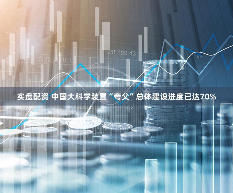 实盘配资 中国大科学装置“夸父”总体建设进度已达70%