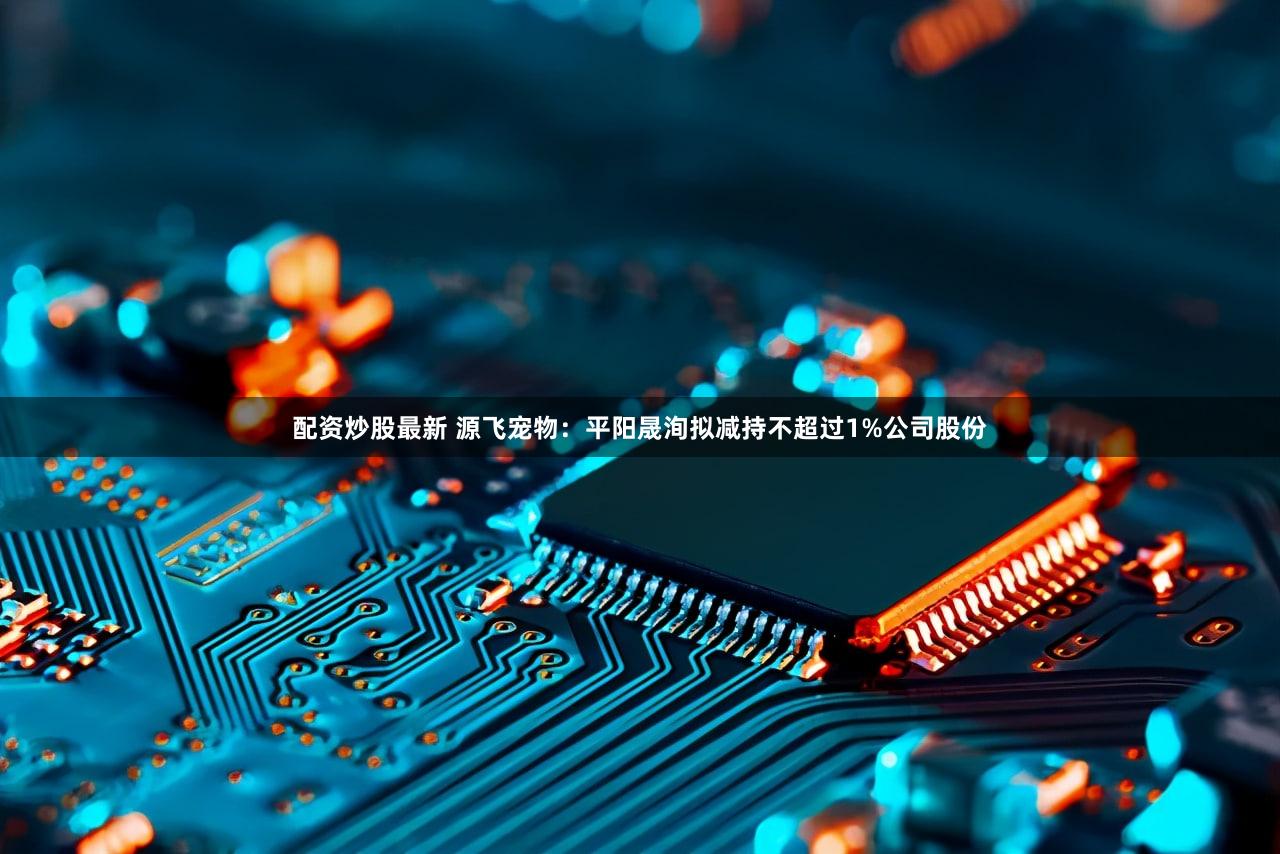 配资炒股最新 源飞宠物：平阳晟洵拟减持不超过1%公司股份