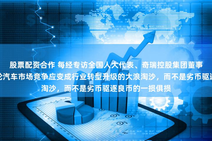 股票配资合作 每经专访全国人大代表、奇瑞控股集团董事长尹同跃：这一轮汽车市场竞争应变成行业转型升级的大浪淘沙，而不是劣币驱逐良币的一损俱损