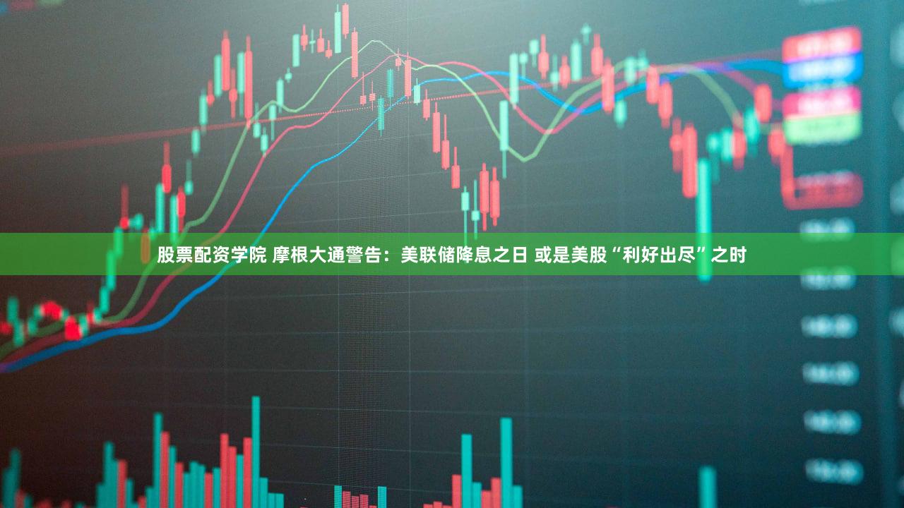 股票配资学院 摩根大通警告：美联储降息之日 或是美股“利好出尽”之时