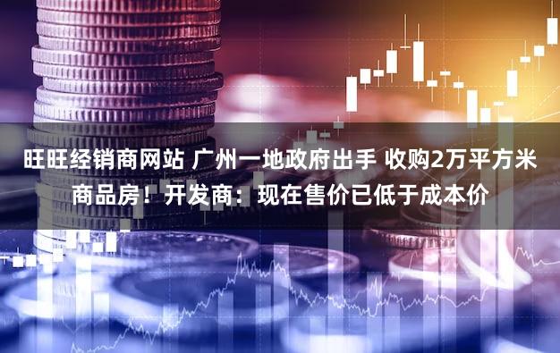 旺旺经销商网站 广州一地政府出手 收购2万平方米商品房！开发商：现在售价已低于成本价