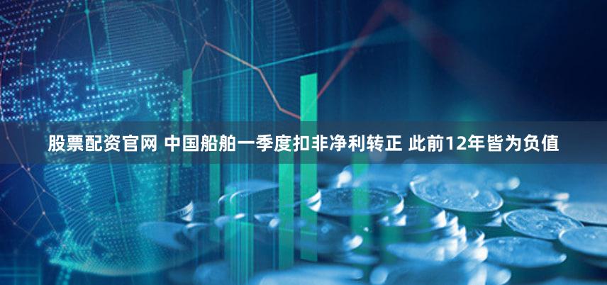 股票配资官网 中国船舶一季度扣非净利转正 此前12年皆为负值