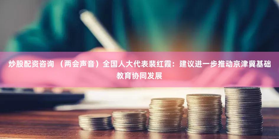 炒股配资咨询 （两会声音）全国人大代表裴红霞：建议进一步推动京津冀基础教育协同发展