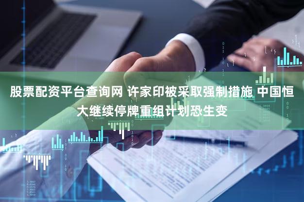股票配资平台查询网 许家印被采取强制措施 中国恒大继续停牌重组计划恐生变