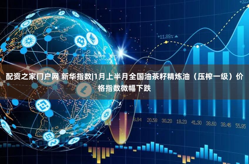 配资之家门户网 新华指数|1月上半月全国油茶籽精炼油（压榨一级）价格指数微幅下跌