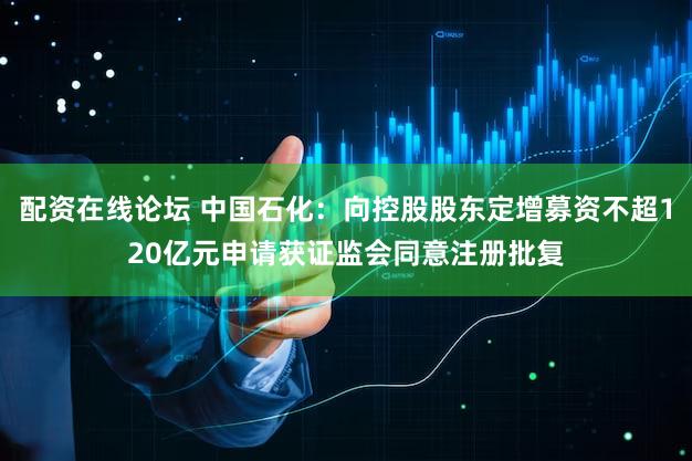 配资在线论坛 中国石化：向控股股东定增募资不超120亿元申请获证监会同意注册批复