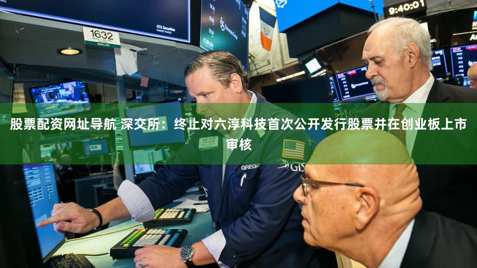 股票配资网址导航 深交所：终止对六淳科技首次公开发行股票并在创业板上市审核