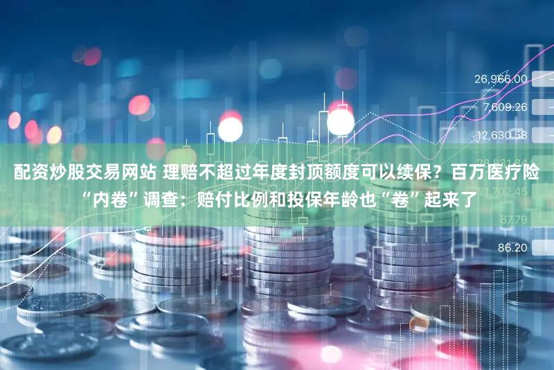配资炒股交易网站 理赔不超过年度封顶额度可以续保？百万医疗险“内卷”调查：赔付比例和投保年龄也“卷”起来了