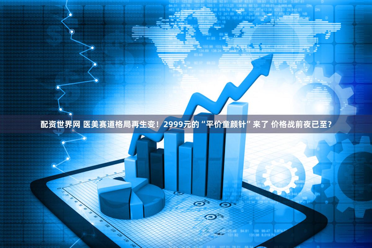 配资世界网 医美赛道格局再生变！2999元的“平价童颜针”来了 价格战前夜已至？