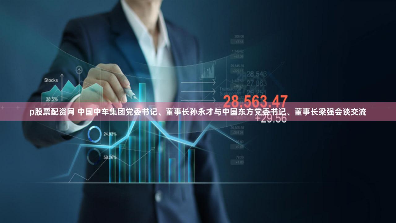 p股票配资网 中国中车集团党委书记、董事长孙永才与中国东方党委书记、董事长梁强会谈交流