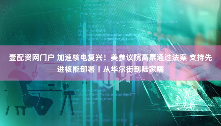 壹配资网门户 加速核电复兴！美参议院高票通过法案 支持先进核能部署丨从华尔街到陆家嘴