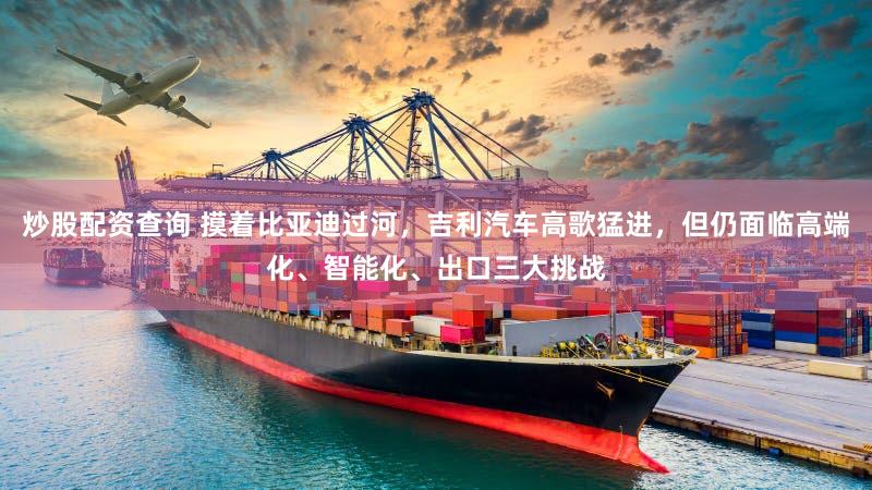 炒股配资查询 摸着比亚迪过河，吉利汽车高歌猛进，但仍面临高端化、智能化、出口三大挑战