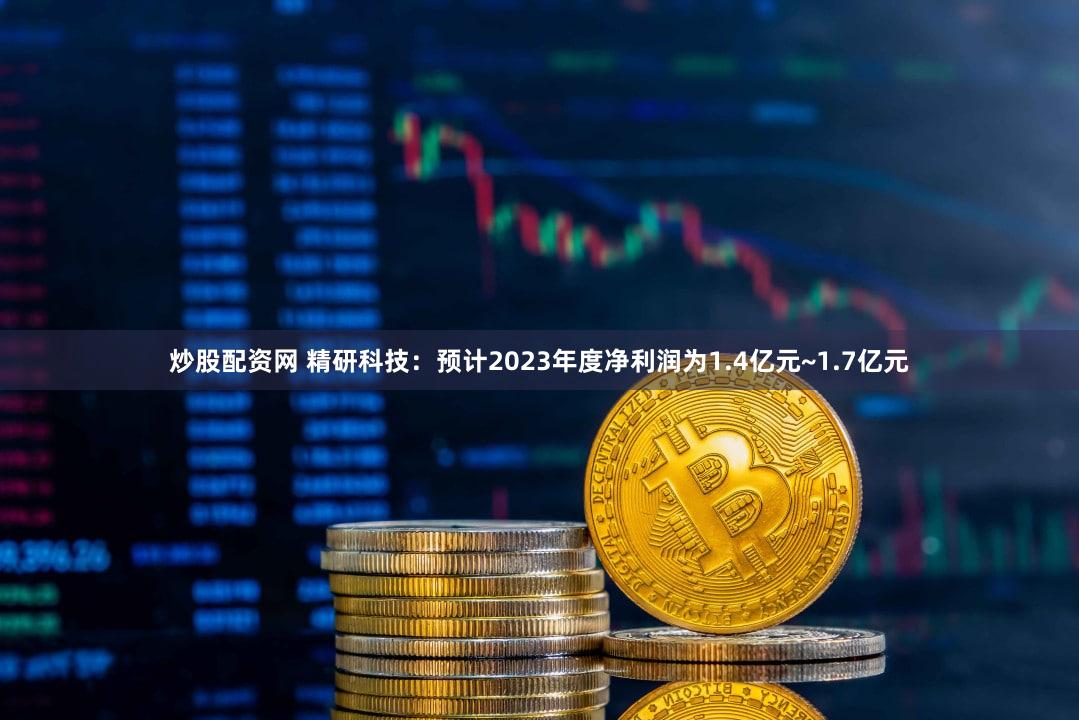 炒股配资网 精研科技:预计2023年度净利润为1.4亿元~1.7亿元