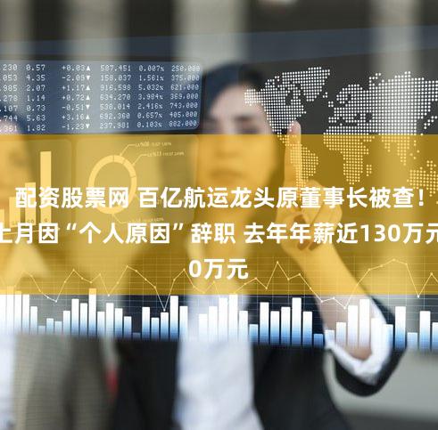 配资股票网 百亿航运龙头原董事长被查！上月因“个人原因”辞职 去年年薪近130万元