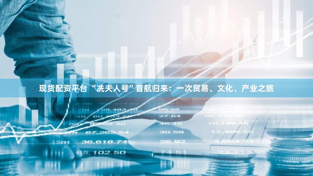 现货配资平台 “冼夫人号”首航归来:一次贸易、文化、产业之旅