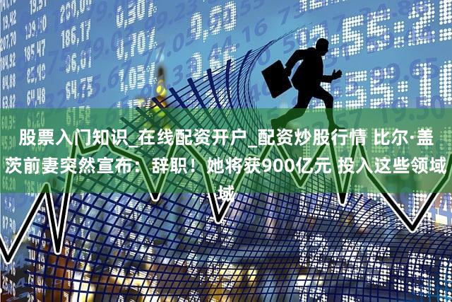 股票入门知识_在线配资开户_配资炒股行情 比尔·盖茨前妻突然宣布：辞职！她将获900亿元 投入这些领域