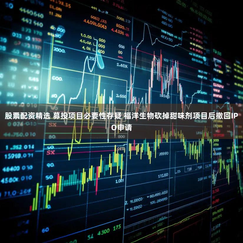 股票配资精选 募投项目必要性存疑 福洋生物砍掉甜味剂项目后撤回IPO申请