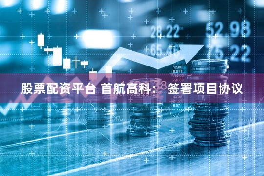股票配资平台 首航高科： 签署项目协议