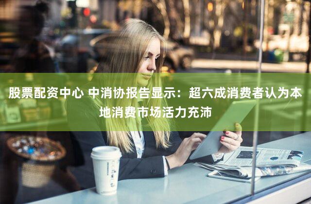 股票配资中心 中消协报告显示：超六成消费者认为本地消费市场活力充沛