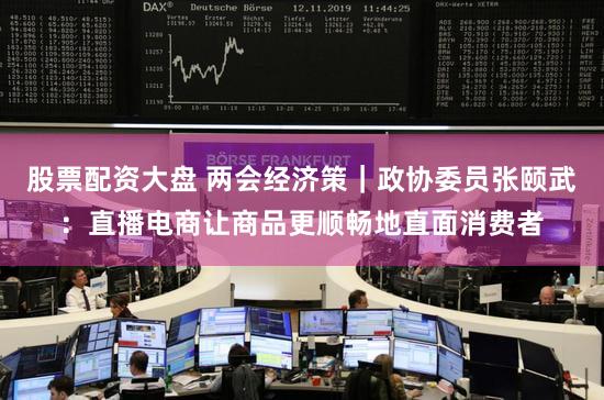股票配资大盘 两会经济策｜政协委员张颐武：直播电商让商品更顺畅地直面消费者