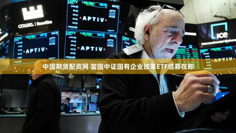 中国期货配资网 富国中证国有企业改革ETF结募在即