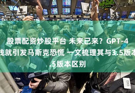 股票配资炒股平台 未来已来？GPT-4刚上线就引发马斯克恐慌 一文梳理其与3.5版本区别