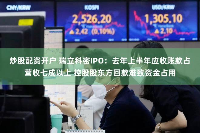 炒股配资开户 瑞立科密IPO：去年上半年应收账款占营收七成以上 控股股东方回款难致资金占用