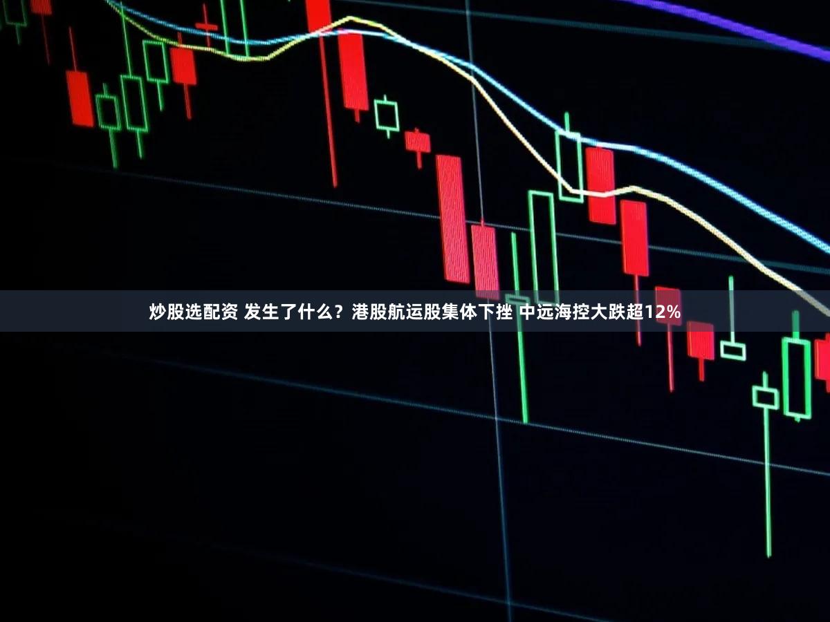 炒股选配资 发生了什么？港股航运股集体下挫 中远海控大跌超12%