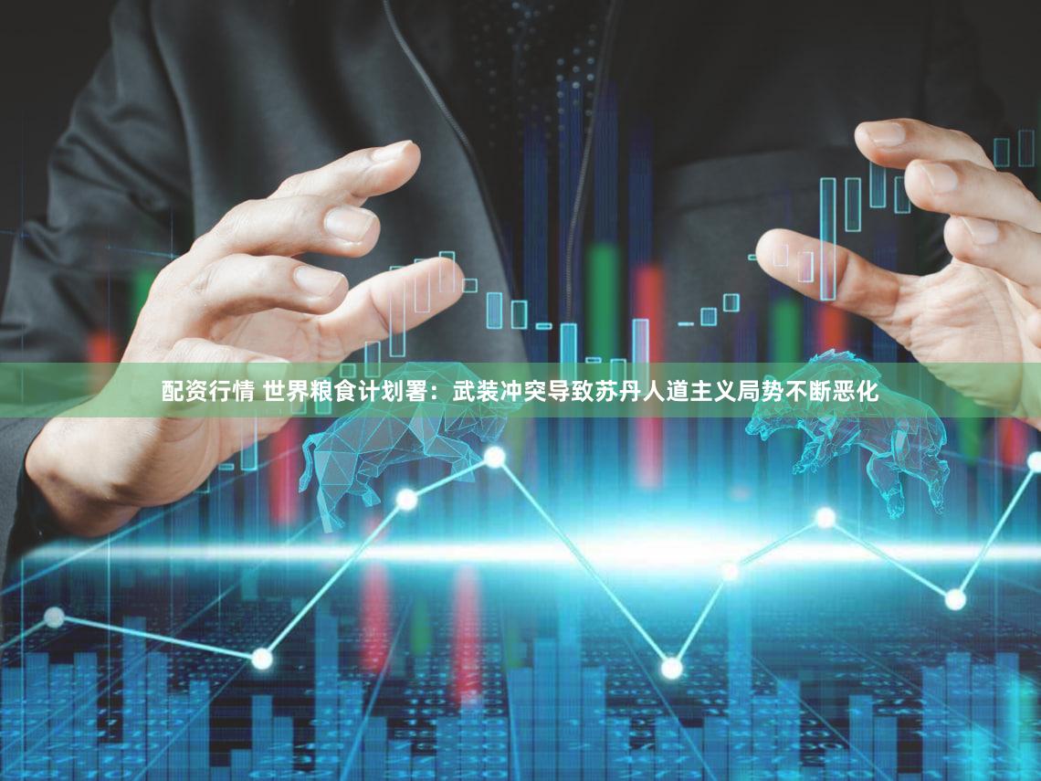 配资行情 世界粮食计划署：武装冲突导致苏丹人道主义局势不断恶化